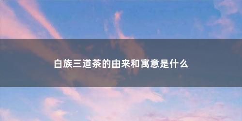 白族三道茶的由来和寓意是什么