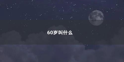60岁叫什么 60岁叫什么(60岁叫什么之年的称呼呢怎么读)