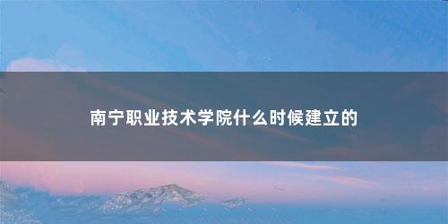 南宁职业技术学院什么时候建立的 南宁职业技术学院什么时候建立的(南宁职业技术学院怎么样?)