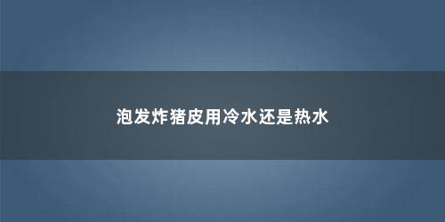 泡发炸猪皮用冷水还是热水