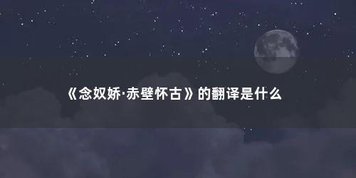 《念奴娇·赤壁怀古》的翻译是什么