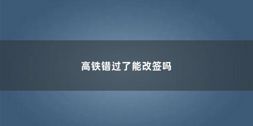 高铁错过了能改签吗
