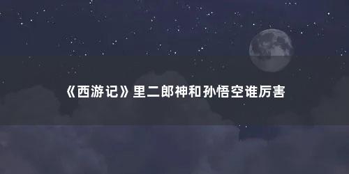 《西游记》里二郎神和孙悟空谁厉害