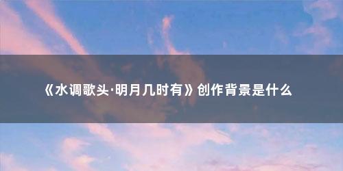 《水调歌头·明月几时有》创作背景是什么 《水调歌头·明月几时有》创作背景是什么(水调歌头明月几时有创作时间背景)