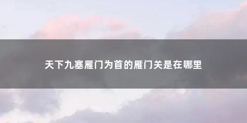 天下九塞雁门为首的雁门关是在哪里