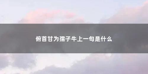 俯首甘为孺子牛上一句是什么 俯首甘为孺子牛上一句是什么(俯首甘为孺子牛上一句是什么意思)