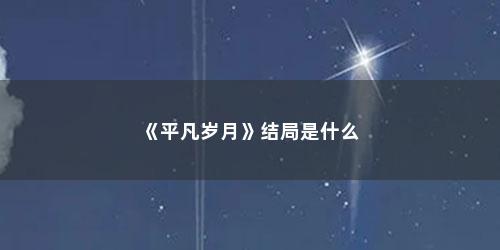 《平凡岁月》结局是什么 《平凡岁月》结局是什么(平凡岁月结局)