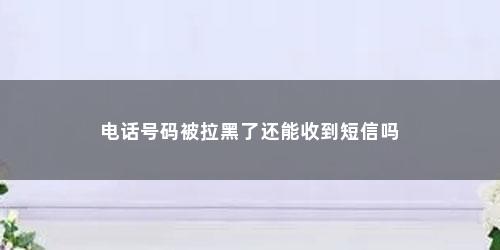 电话号码被拉黑了还能收到短信吗