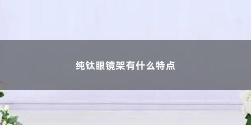 纯钛眼镜架有什么特点 纯钛眼镜架有什么特点(纯钛眼镜架哪个品牌好)