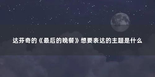 达芬奇的《最后的晚餐》想要表达的主题是什么
