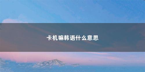 卡机嘛韩语什么意思