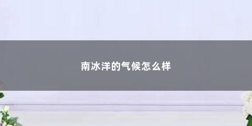 南冰洋的气候怎么样 南冰洋的气候怎么样(南冰洋的最低温度是多少度)
