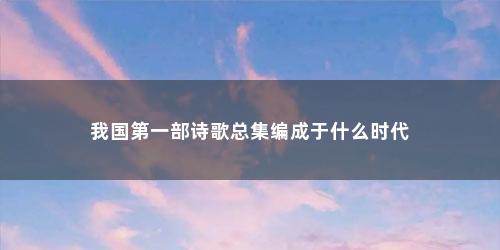 我国第一部诗歌总集编成于什么时代