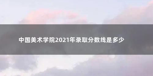 中国美术学院2021年录取分数线是多少