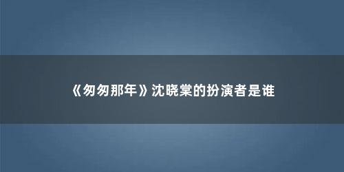 《匆匆那年》沈晓棠的扮演者是谁