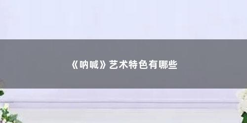 《呐喊》艺术特色有哪些 《呐喊》艺术特色有哪些(呐喊是什么艺术流派代表)