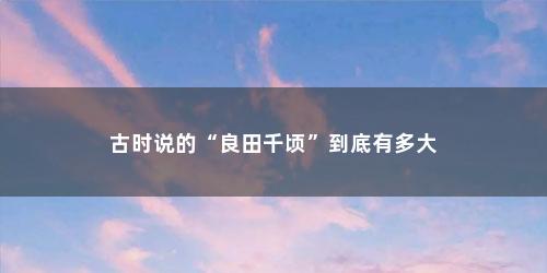 古时说的“良田千顷”到底有多大 古时说的“良田千顷”到底有多大(古代良田万顷是多大)