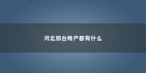 河北邢台特产都有什么 河北邢台特产都有什么(河北邢台特产都有什么水果)