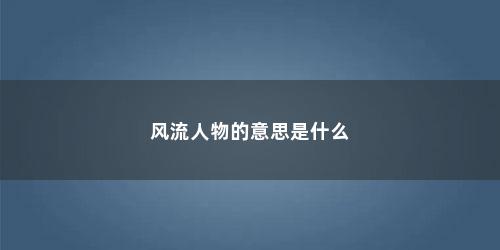 风流人物的意思是什么 风流人物的意思是什么(风流人物的意思)