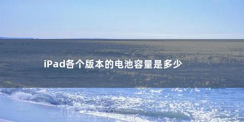 iPad各个版本的电池容量是多少 iPad各个版本的电池容量是多少(ipad各个版本电池容量对照表)