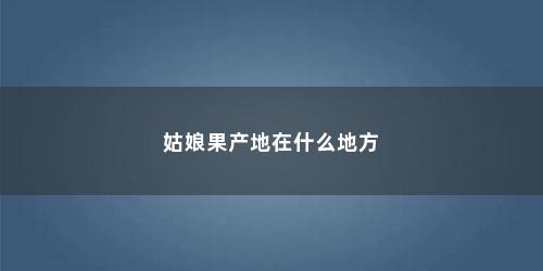 姑娘果产地在什么地方