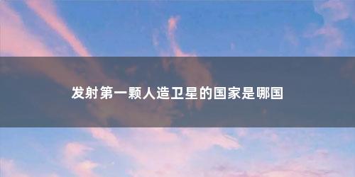 发射第一颗人造卫星的国家是哪国