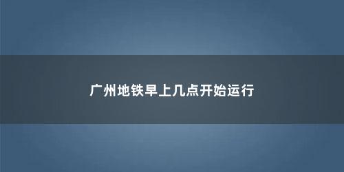 广州地铁早上几点开始运行