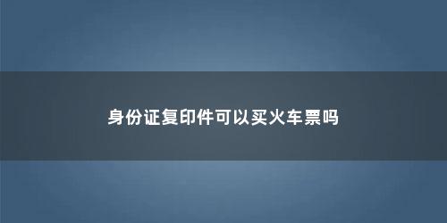 身份证复印件可以买火车票吗