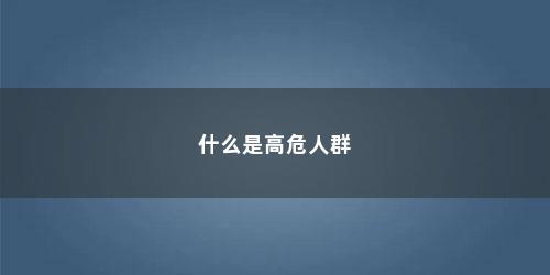 什么是高危人群 什么是高危人群(什么是高危人群标准)