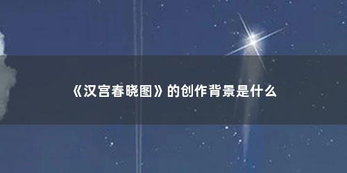 《汉宫春晓图》的创作背景是什么 《汉宫春晓图》的创作背景是什么(汉宫春晓的时代背景)