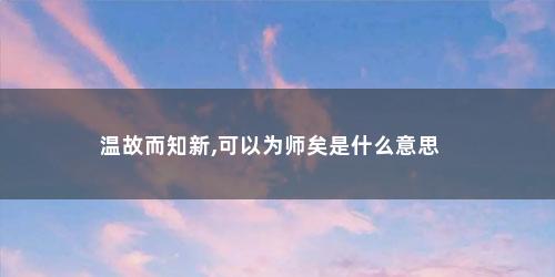 温故而知新,可以为师矣是什么意思