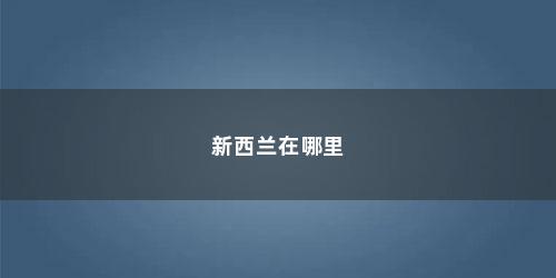 新西兰在哪里 新西兰在哪里(新西兰在哪里世界地图)