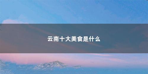 云南十大美食是什么 云南十大美食是什么(云南十大美食)