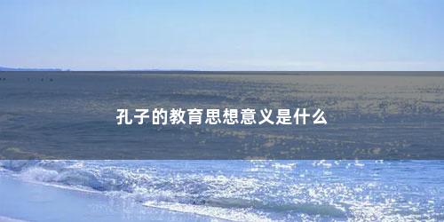 孔子的教育思想意义是什么 孔子的教育思想意义是什么(孔子思想有何现实意义)