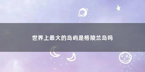 世界上最大的岛屿是格陵兰岛吗