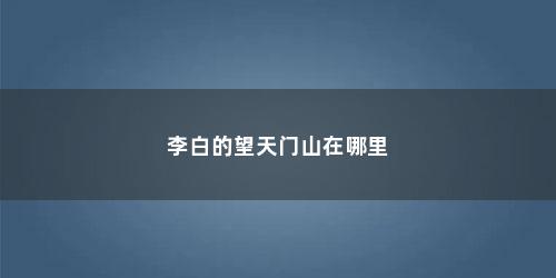李白的望天门山在哪里