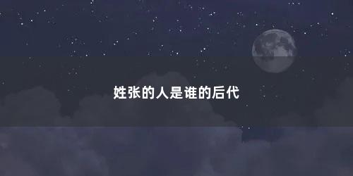 姓张的人是谁的后代 姓张的人是谁的后代(姓张的祖先是谁是哪里人)