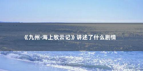 《九州·海上牧云记》讲述了什么剧情 《九州·海上牧云记》讲述了什么剧情(九州海上牧云记讲述了什么)