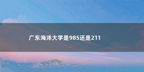广东海洋大学是985还是211 广东海洋大学是985还是211(广东海洋大学是985还是211学校)