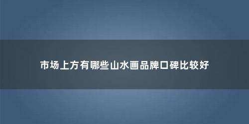 市场上方有哪些山水画品牌口碑比较好