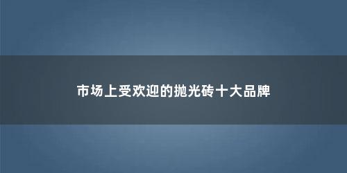 市场上受欢迎的抛光砖十大品牌