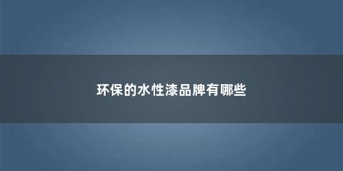环保的水性漆品牌有哪些 环保的水性漆品牌有哪些(环保水性漆哪个牌子比较好)