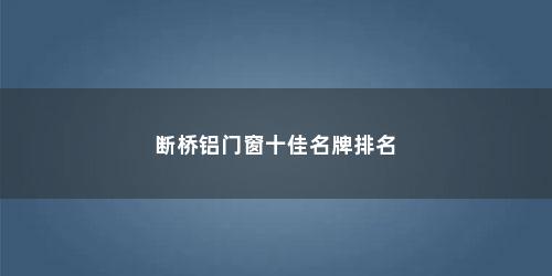 断桥铝门窗十佳名牌排名 断桥铝门窗十佳名牌排名(断桥铝门窗品牌十大名牌)
