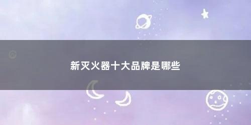 新灭火器十大品牌是哪些 新灭火器十大品牌是哪些(灭火器正规十大品牌)