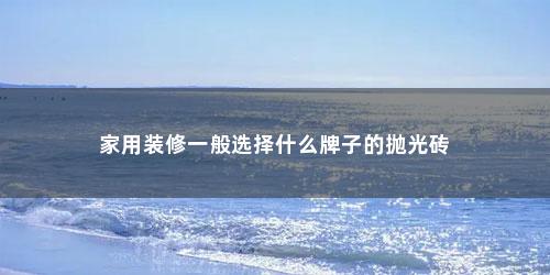 家用装修一般选择什么牌子的抛光砖