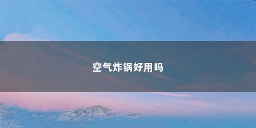 空气炸锅好用吗 空气炸锅好用吗(空气炸锅好用吗建议买不)
