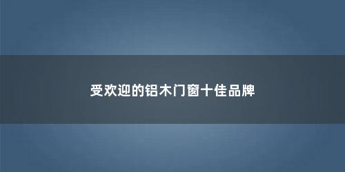 受欢迎的铝木门窗十佳品牌