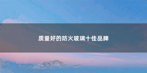 质量好的防火玻璃十佳品牌 质量好的防火玻璃十佳品牌(高品质防火玻璃值得信赖)