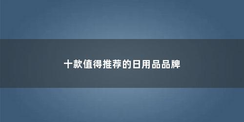 十款值得推荐的日用品品牌 十款值得推荐的日用品品牌(十款值得推荐的日用品品牌有哪些)